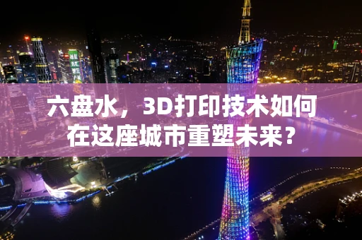 六盘水，3D打印技术如何在这座城市重塑未来？