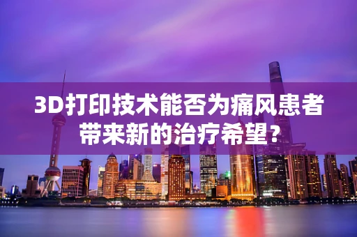 3D打印技术能否为痛风患者带来新的治疗希望？