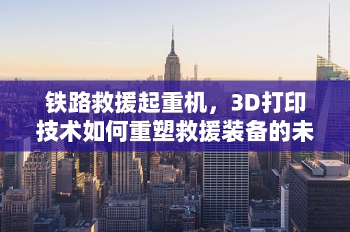 铁路救援起重机，3D打印技术如何重塑救援装备的未来？