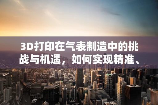 3D打印在气表制造中的挑战与机遇，如何实现精准、高效与安全？