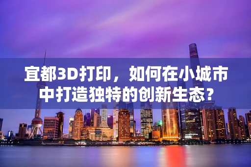 宜都3D打印，如何在小城市中打造独特的创新生态？