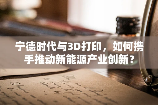 宁德时代与3D打印，如何携手推动新能源产业创新？