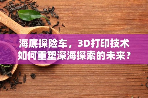海底探险车，3D打印技术如何重塑深海探索的未来？