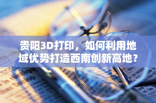 贵阳3D打印，如何利用地域优势打造西南创新高地？