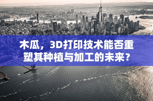木瓜，3D打印技术能否重塑其种植与加工的未来？