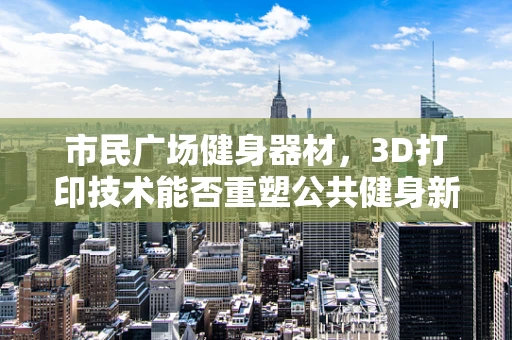 市民广场健身器材，3D打印技术能否重塑公共健身新体验？