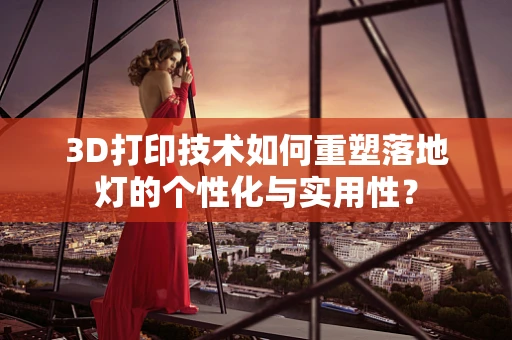 3D打印技术如何重塑落地灯的个性化与实用性？