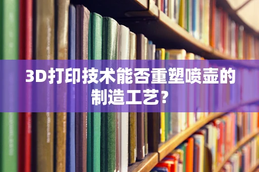 3D打印技术能否重塑喷壶的制造工艺？