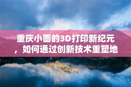 重庆小面的3D打印新纪元，如何通过创新技术重塑地方美食文化？
