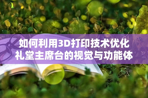 如何利用3D打印技术优化礼堂主席台的视觉与功能体验？