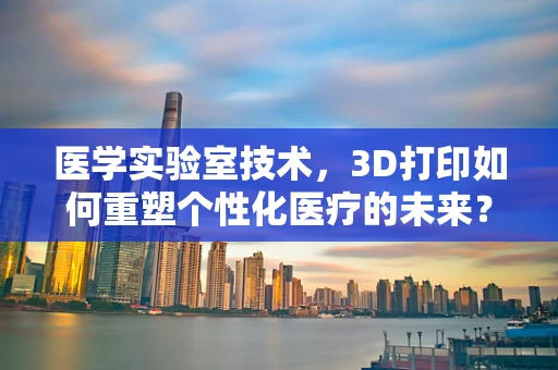 医学实验室技术，3D打印如何重塑个性化医疗的未来？