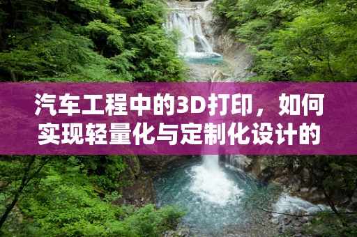 汽车工程中的3D打印，如何实现轻量化与定制化设计的完美结合？