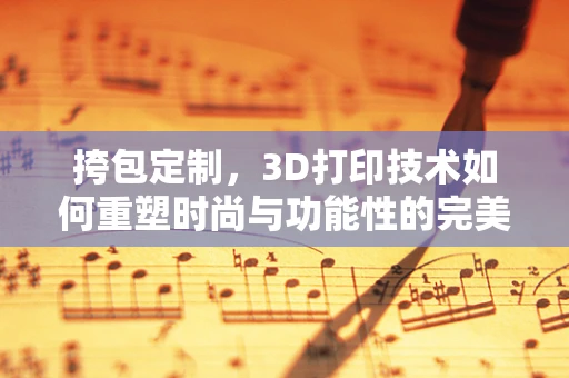 挎包定制，3D打印技术如何重塑时尚与功能性的完美结合？