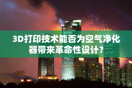 3D打印技术能否为空气净化器带来革命性设计？