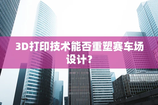 3D打印技术能否重塑赛车场设计？