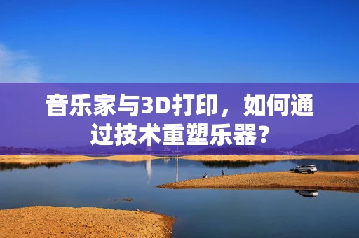 音乐家与3D打印，如何通过技术重塑乐器？