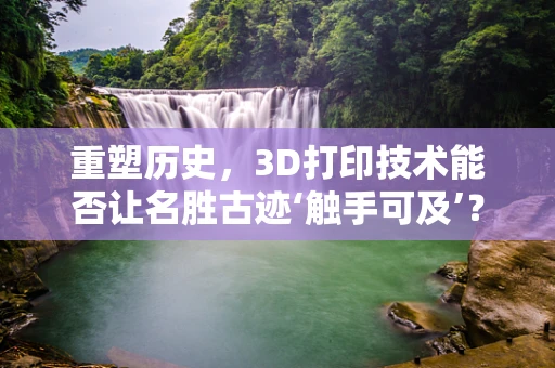 重塑历史，3D打印技术能否让名胜古迹‘触手可及’？