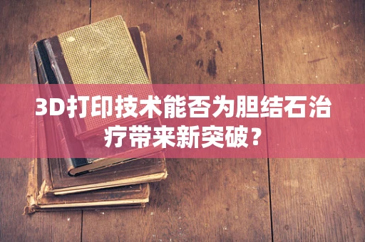 3D打印技术能否为胆结石治疗带来新突破？