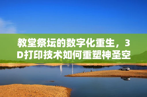 教堂祭坛的数字化重生，3D打印技术如何重塑神圣空间？