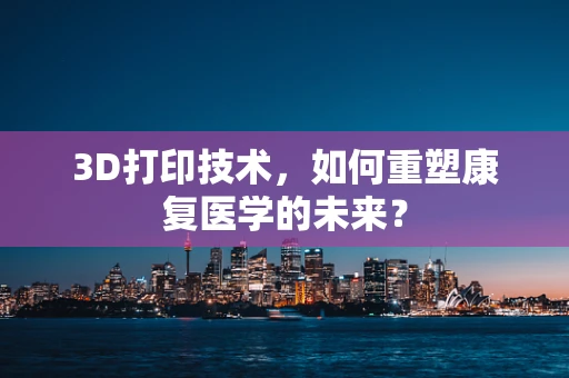 3D打印技术，如何重塑康复医学的未来？