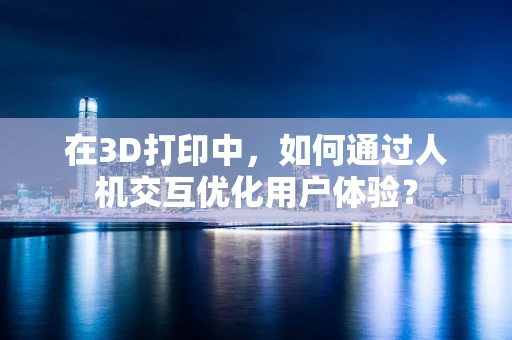 在3D打印中，如何通过人机交互优化用户体验？