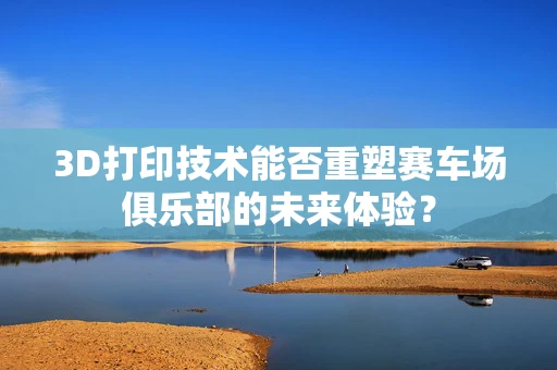 3D打印技术能否重塑赛车场俱乐部的未来体验？
