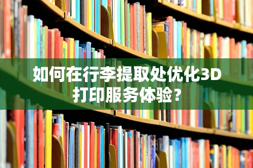 如何在行李提取处优化3D打印服务体验？