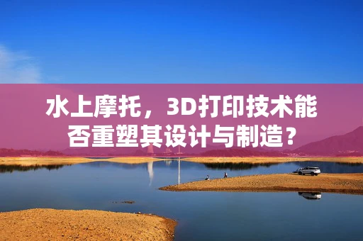 水上摩托，3D打印技术能否重塑其设计与制造？