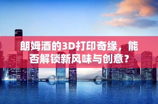 朗姆酒的3D打印奇缘，能否解锁新风味与创意？