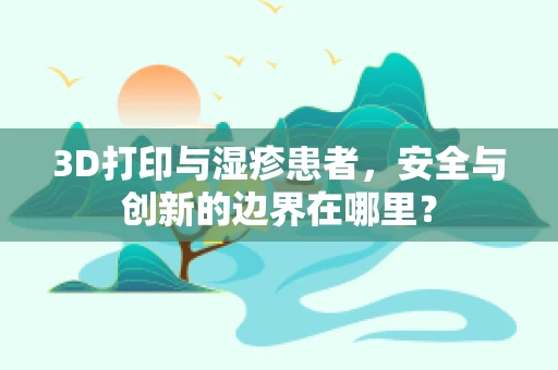 3D打印与湿疹患者，安全与创新的边界在哪里？