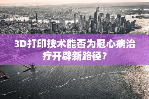 3D打印技术能否为冠心病治疗开辟新路径？