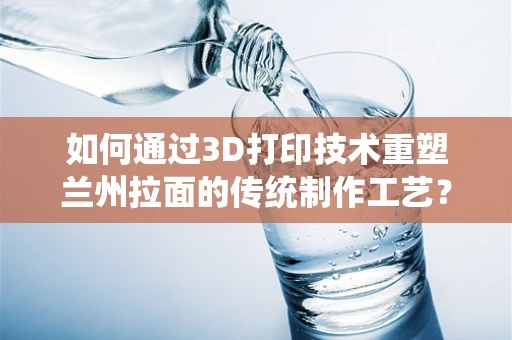 如何通过3D打印技术重塑兰州拉面的传统制作工艺？