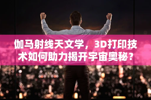 伽马射线天文学，3D打印技术如何助力揭开宇宙奥秘？