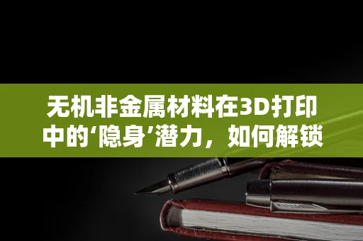 无机非金属材料在3D打印中的‘隐身’潜力，如何解锁其未被充分探索的领域？
