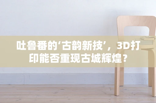 吐鲁番的‘古韵新技’，3D打印能否重现古城辉煌？