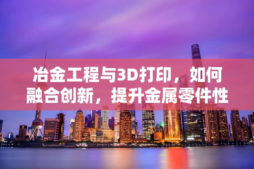 冶金工程与3D打印，如何融合创新，提升金属零件性能？