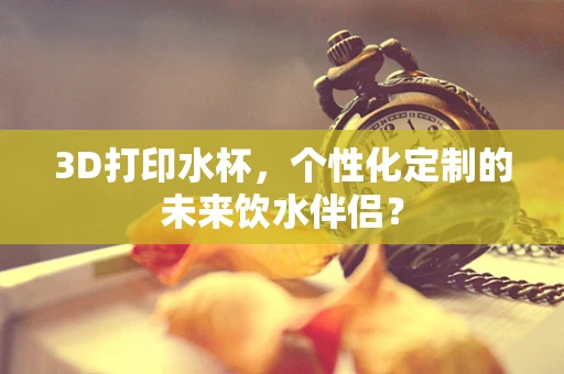 3D打印水杯，个性化定制的未来饮水伴侣？