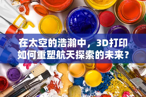 在太空的浩瀚中，3D打印如何重塑航天探索的未来？