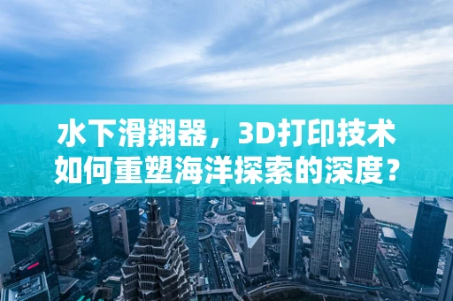水下滑翔器，3D打印技术如何重塑海洋探索的深度？