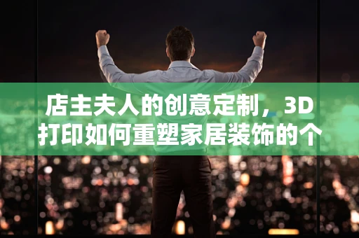 店主夫人的创意定制，3D打印如何重塑家居装饰的个性化时代？