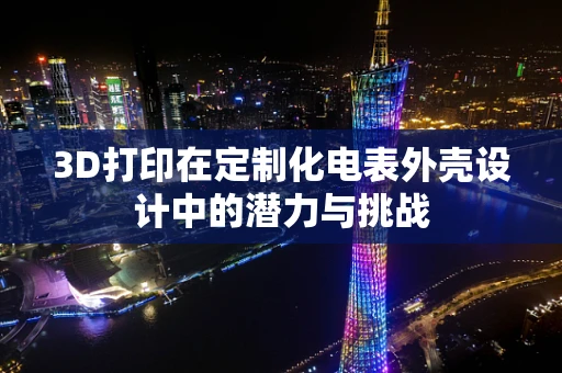 3D打印在定制化电表外壳设计中的潜力与挑战