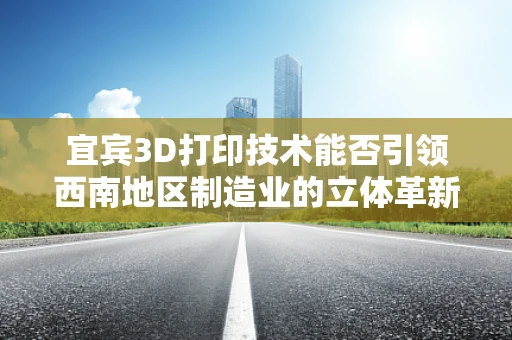 宜宾3D打印技术能否引领西南地区制造业的立体革新？
