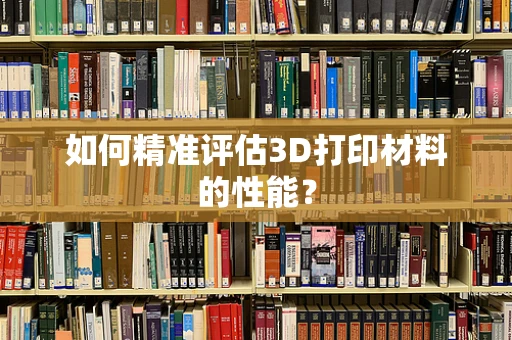 如何精准评估3D打印材料的性能？
