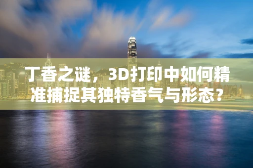 丁香之谜，3D打印中如何精准捕捉其独特香气与形态？