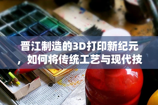 晋江制造的3D打印新纪元，如何将传统工艺与现代技术融合？