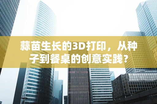 蒜苗生长的3D打印，从种子到餐桌的创意实践？