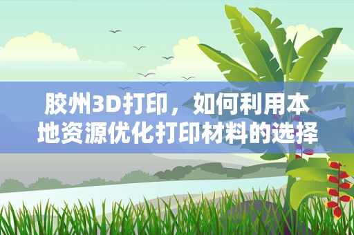 胶州3D打印，如何利用本地资源优化打印材料的选择？