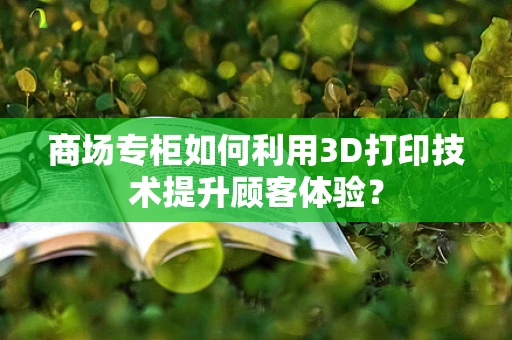 商场专柜如何利用3D打印技术提升顾客体验？