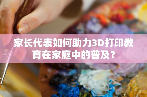 家长代表如何助力3D打印教育在家庭中的普及？